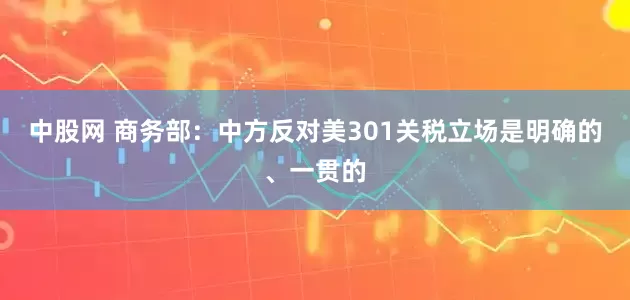 中股网 商务部：中方反对美301关税立场是明确的、一贯的