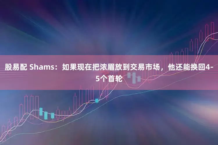 股易配 Shams：如果现在把浓眉放到交易市场，他还能换回4-5个首轮