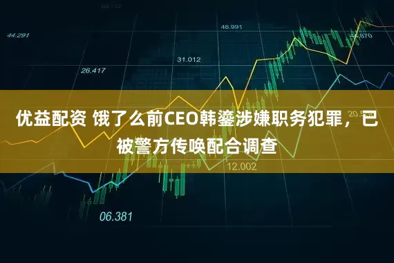 优益配资 饿了么前CEO韩鎏涉嫌职务犯罪，已被警方传唤配合调查