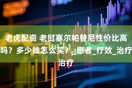 老虎配资 老挝塞尔帕替尼性价比高吗？多少钱怎么买？_患者_疗效_治疗