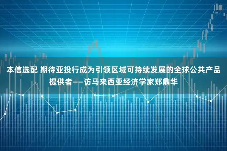 本信选配 期待亚投行成为引领区域可持续发展的全球公共产品提供者——访马来西亚经济学家郑鼎华