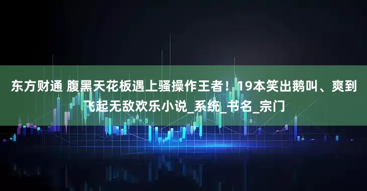 东方财通 腹黑天花板遇上骚操作王者！19本笑出鹅叫、爽到飞起无敌欢乐小说_系统_书名_宗门