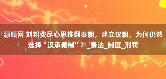 源顺网 刘邦费尽心思推翻秦朝，建立汉朝，为何仍然选择“汉承秦制”？_秦法_制度_刑罚