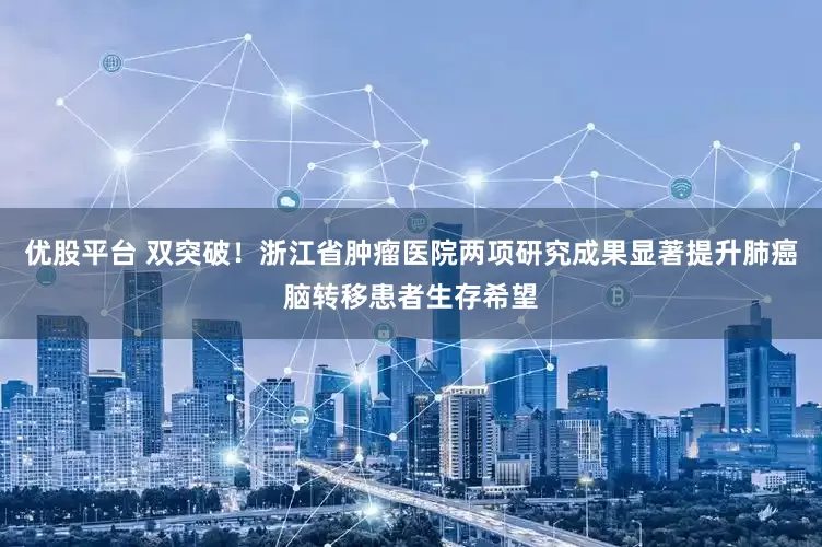 优股平台 双突破！浙江省肿瘤医院两项研究成果显著提升肺癌脑转移患者生存希望