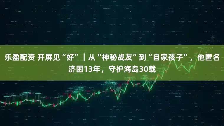 乐盈配资 开屏见“好”｜从“神秘战友”到“自家孩子”，他匿名济困13年，守护海岛30载