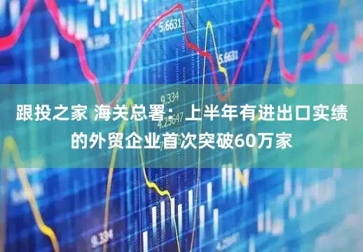 跟投之家 海关总署：上半年有进出口实绩的外贸企业首次突破60万家