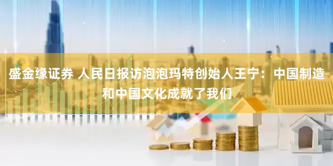 盛金缘证券 人民日报访泡泡玛特创始人王宁：中国制造和中国文化成就了我们