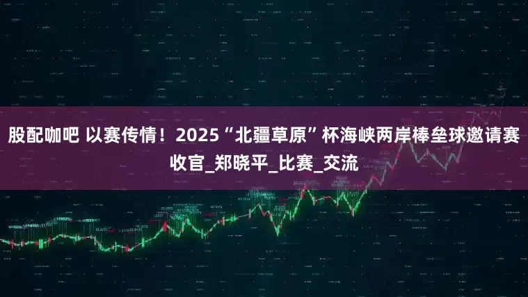 股配咖吧 以赛传情！2025“北疆草原”杯海峡两岸棒垒球邀请赛收官_郑晓平_比赛_交流