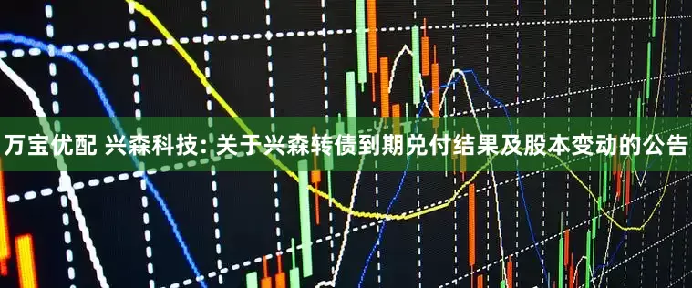 万宝优配 兴森科技: 关于兴森转债到期兑付结果及股本变动的公告