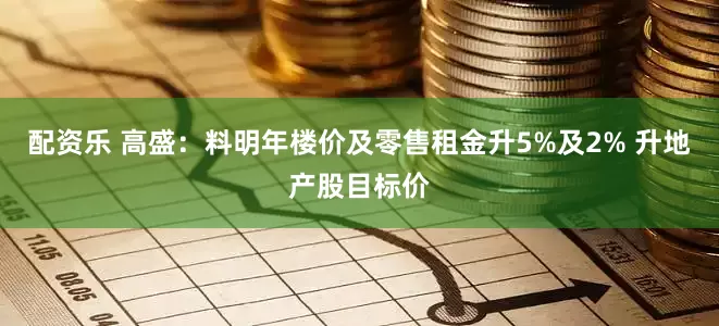 配资乐 高盛：料明年楼价及零售租金升5%及2% 升地产股目标价
