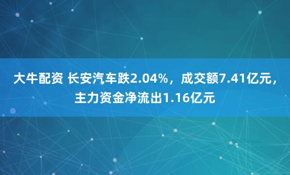 大牛配资 长安汽车跌2.04%，成交额7.41亿元，主力资金净流出1.16亿元