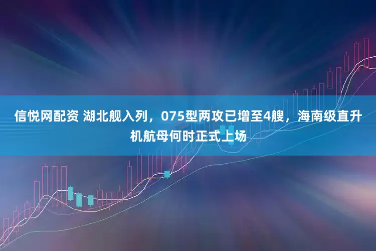 信悦网配资 湖北舰入列，075型两攻已增至4艘，海南级直升机航母何时正式上场