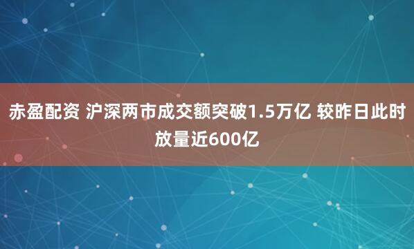 赤盈配资 沪深两市成交额突破1.5万亿 较昨日此时放量近600亿