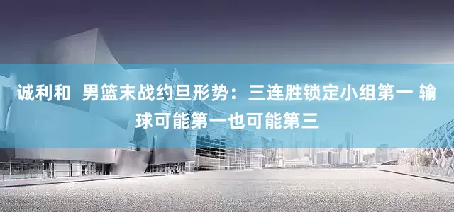 诚利和  男篮末战约旦形势：三连胜锁定小组第一 输球可能第一也可能第三