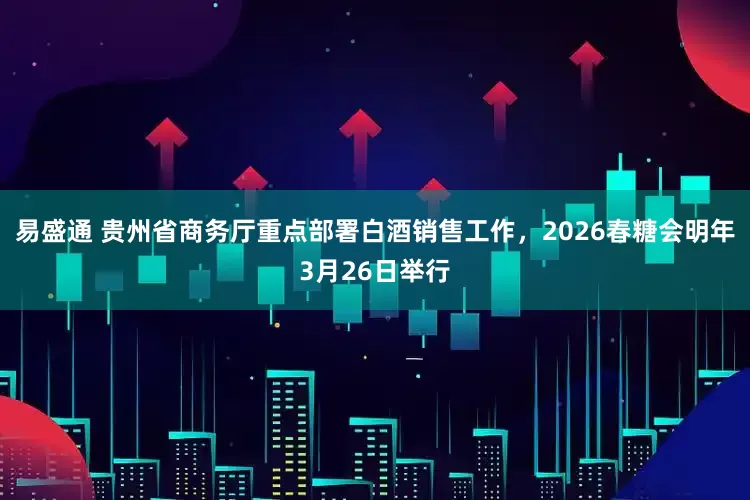 易盛通 贵州省商务厅重点部署白酒销售工作，2026春糖会明年3月26日举行