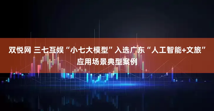 双悦网 三七互娱“小七大模型”入选广东“人工智能+文旅”应用场景典型案例