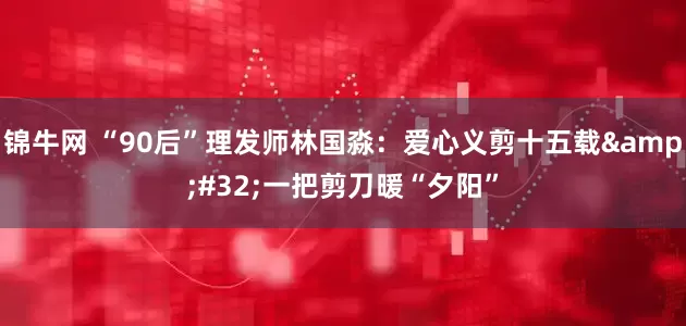 锦牛网 “90后”理发师林国淼：爱心义剪十五载 一把剪刀暖“夕阳”