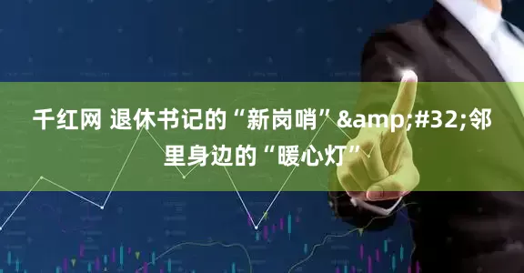 千红网 退休书记的“新岗哨” 邻里身边的“暖心灯”