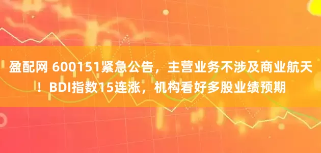 盈配网 600151紧急公告，主营业务不涉及商业航天！BDI指数15连涨，机构看好多股业绩预期