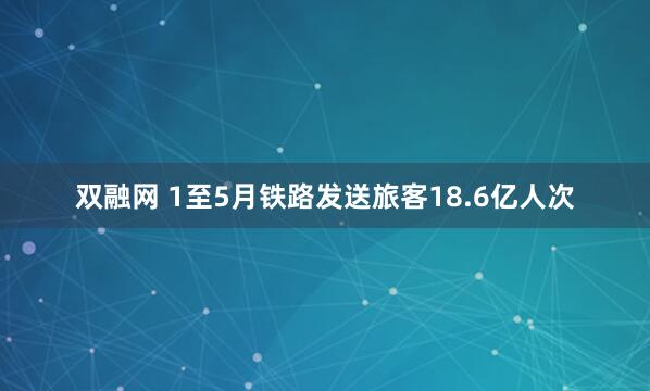 双融网 1至5月铁路发送旅客18.6亿人次