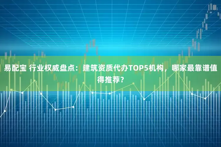 易配宝 行业权威盘点：建筑资质代办TOP5机构，哪家最靠谱值得推荐？