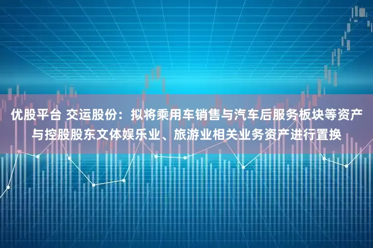 优股平台 交运股份:拟将乘用车销售与汽车后服务板块等资产与控股股东文体娱乐业、旅游业相关业务资产进行置换