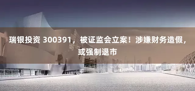 瑞银投资 300391，被证监会立案！涉嫌财务造假，或强制退市