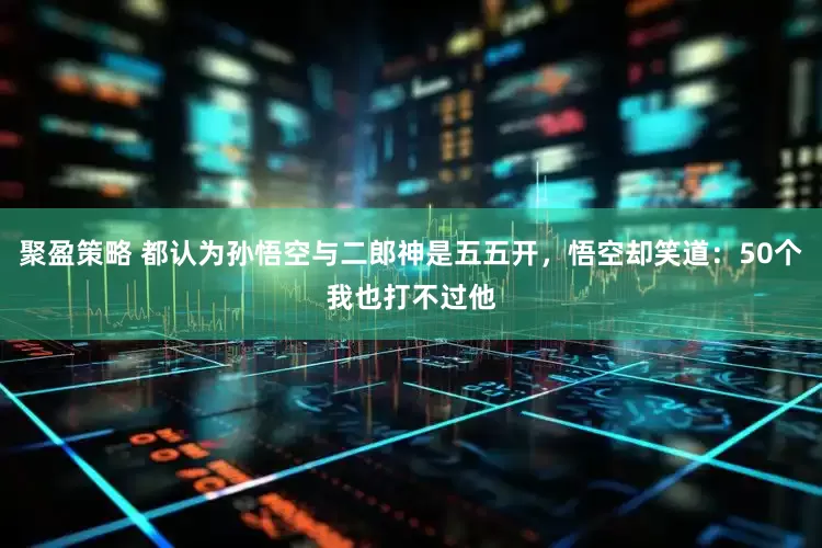 聚盈策略 都认为孙悟空与二郎神是五五开，悟空却笑道：50个我也打不过他