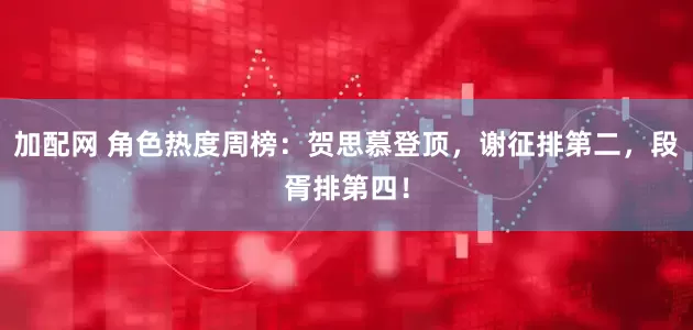 加配网 角色热度周榜：贺思慕登顶，谢征排第二，段胥排第四！